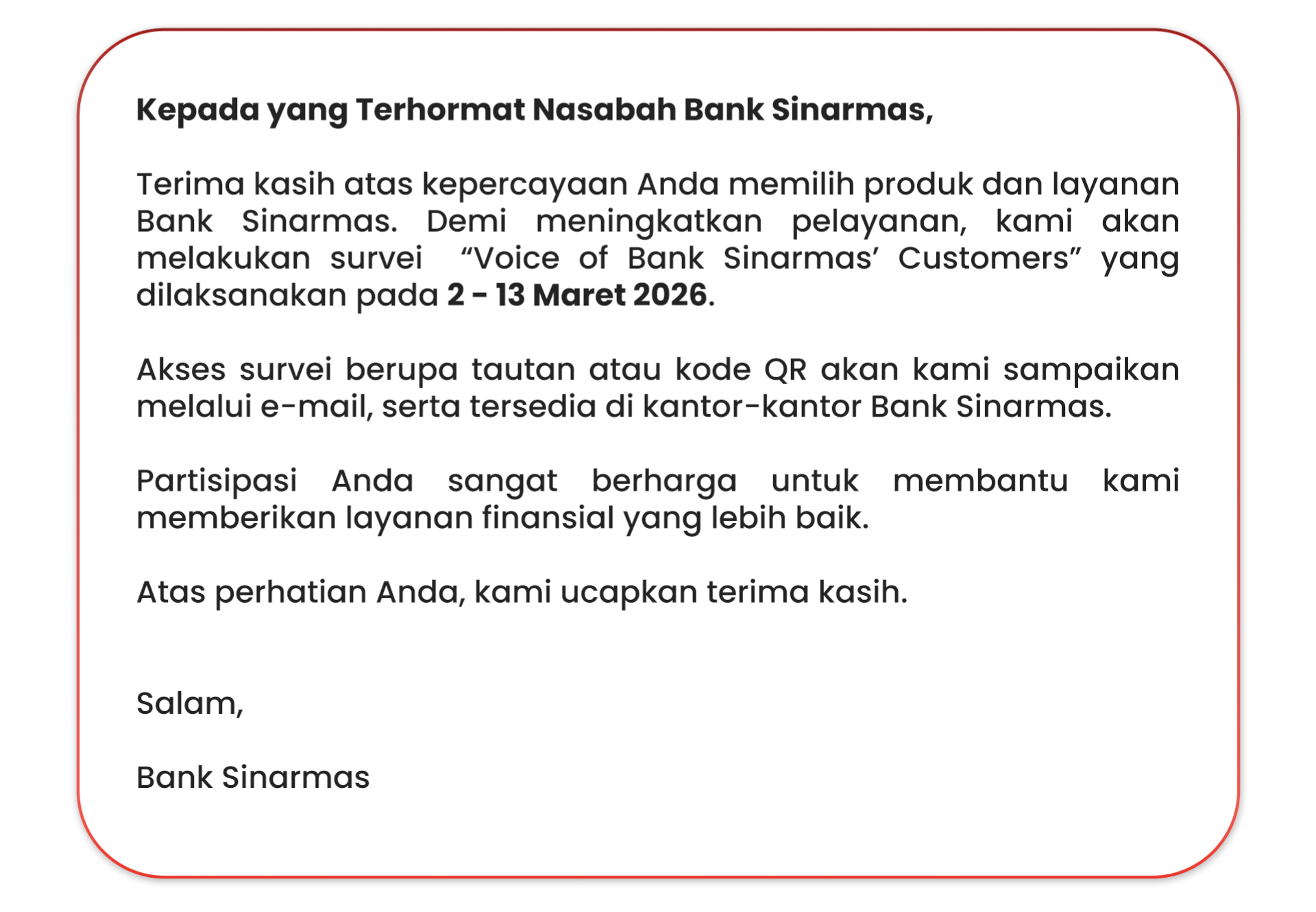 Kepada yang Terhormat Nasabah Bank Sinarmas,  Terima kasih atas kepercayaan Anda memilih produk dan layanan Bank Sinarmas. Demi meningkatkan pelayanan, kami akan melakukan survei  